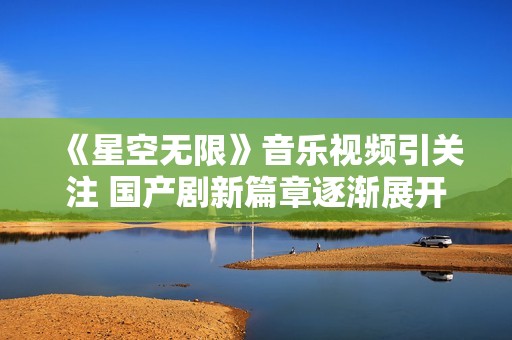 《星空无限》音乐视频引关注 国产剧新篇章逐渐展开