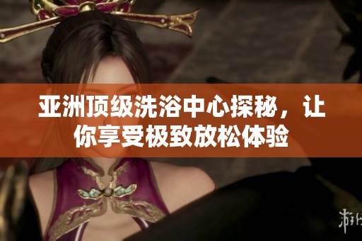 亚洲顶级洗浴中心探秘，让你享受极致放松体验