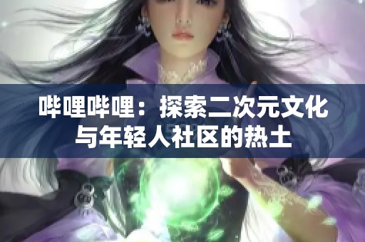 哔哩哔哩：探索二次元文化与年轻人社区的热土
