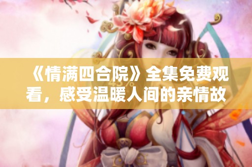 《情满四合院》全集免费观看，感受温暖人间的亲情故事