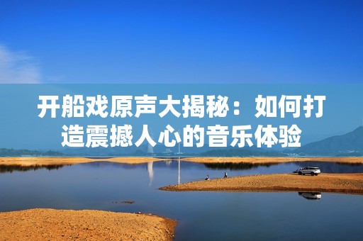 开船戏原声大揭秘：如何打造震撼人心的音乐体验