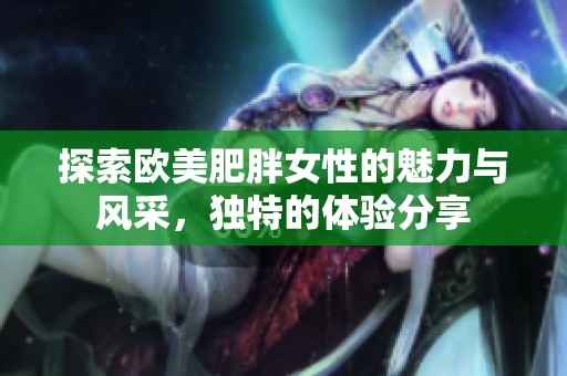 探索欧美肥胖女性的魅力与风采，独特的体验分享