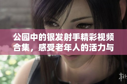 公园中的银发射手精彩视频合集，感受老年人的活力与魅力