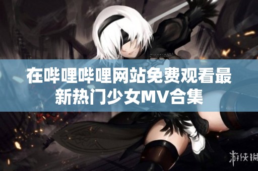 在哔哩哔哩网站免费观看最新热门少女MV合集
