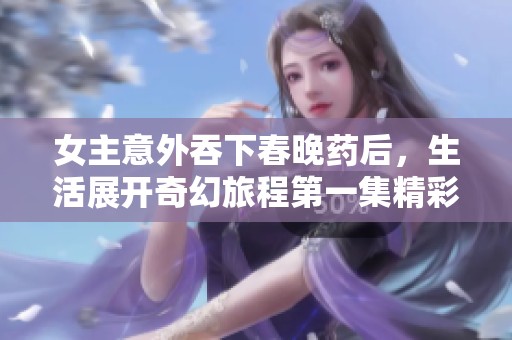 女主意外吞下春晚药后，生活展开奇幻旅程第一集精彩回顾