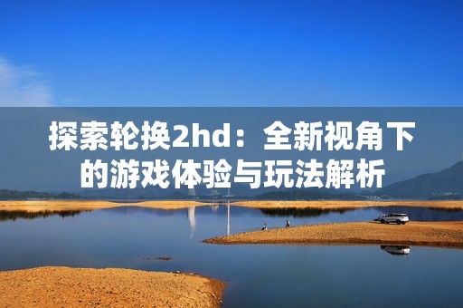 探索轮换2hd：全新视角下的游戏体验与玩法解析