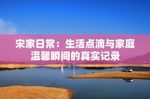宋家日常：生活点滴与家庭温馨瞬间的真实记录