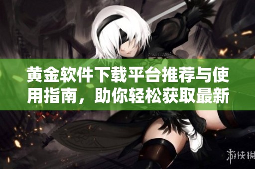 黄金软件下载平台推荐与使用指南，助你轻松获取最新资源