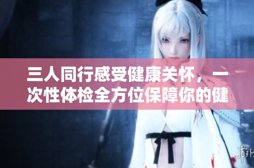 三人同行感受健康关怀，一次性体检全方位保障你的健康