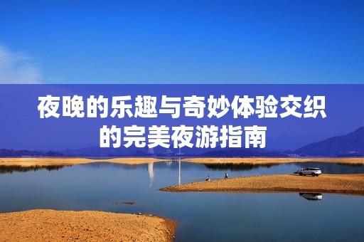 夜晚的乐趣与奇妙体验交织的完美夜游指南