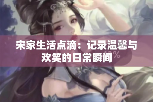 宋家生活点滴：记录温馨与欢笑的日常瞬间