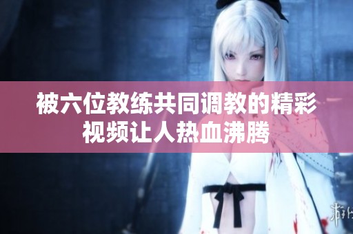 被六位教练共同调教的精彩视频让人热血沸腾