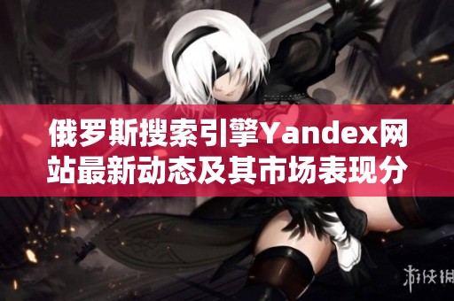 俄罗斯搜索引擎Yandex网站最新动态及其市场表现分析