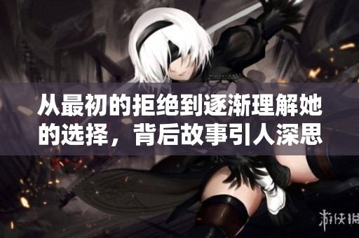 从最初的拒绝到逐渐理解她的选择，背后故事引人深思