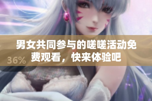 男女共同参与的嗟嗟活动免费观看，快来体验吧