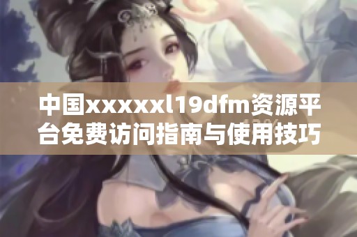 中国xxxxxl19dfm资源平台免费访问指南与使用技巧分享