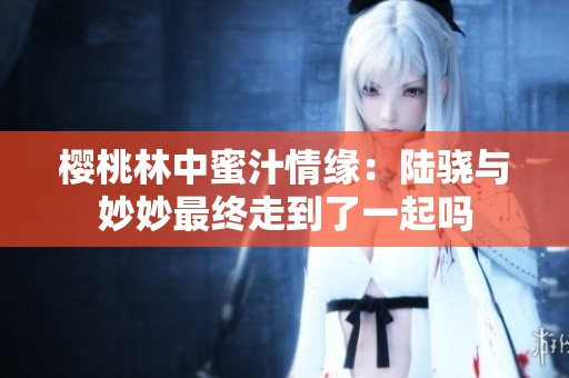 樱桃林中蜜汁情缘：陆骁与妙妙最终走到了一起吗