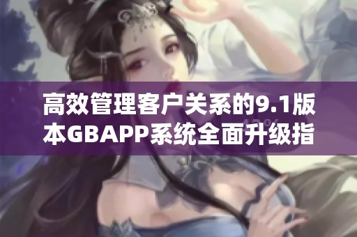 高效管理客户关系的9.1版本GBAPP系统全面升级指南