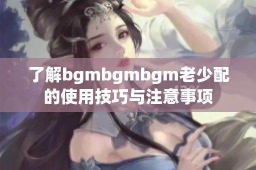 了解bgmbgmbgm老少配的使用技巧与注意事项