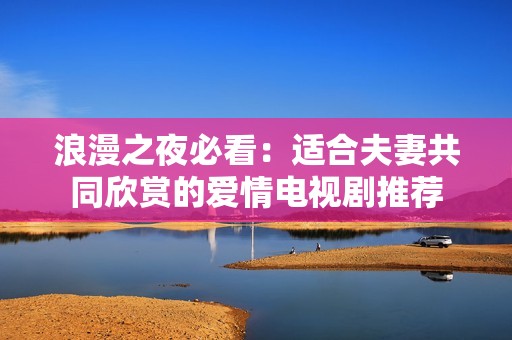 浪漫之夜必看：适合夫妻共同欣赏的爱情电视剧推荐