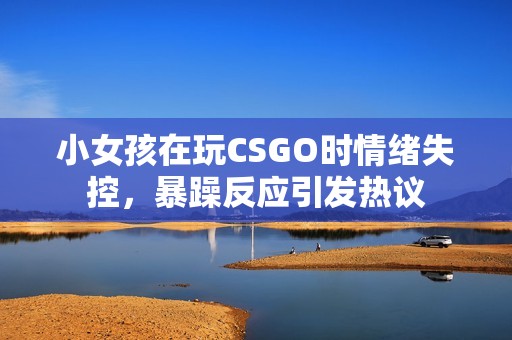 小女孩在玩CSGO时情绪失控，暴躁反应引发热议