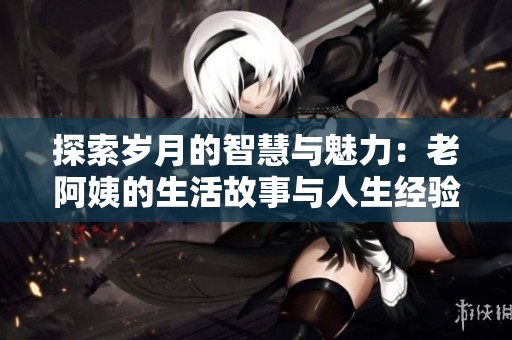 探索岁月的智慧与魅力：老阿姨的生活故事与人生经验