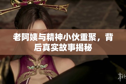 老阿姨与精神小伙重聚，背后真实故事揭秘
