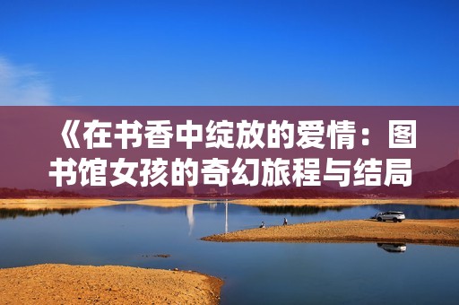 《在书香中绽放的爱情：图书馆女孩的奇幻旅程与结局》