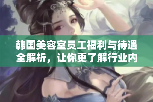韩国美容室员工福利与待遇全解析，让你更了解行业内幕