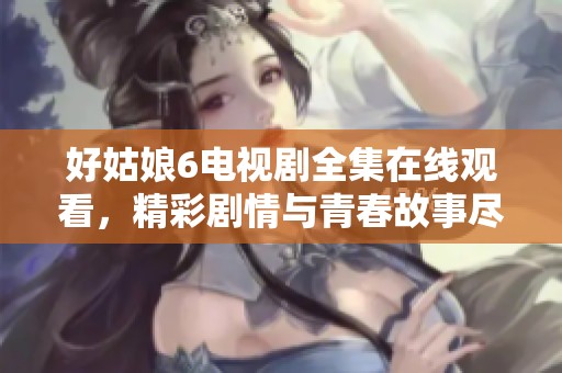 好姑娘6电视剧全集在线观看，精彩剧情与青春故事尽在其中