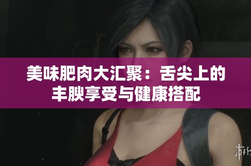 美味肥肉大汇聚：舌尖上的丰腴享受与健康搭配
