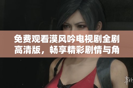 免费观看漠风吟电视剧全剧高清版，畅享精彩剧情与角色发展