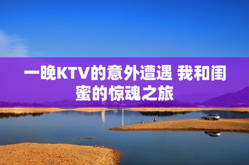 一晚KTV的意外遭遇 我和闺蜜的惊魂之旅