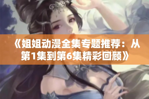 《姐姐动漫全集专题推荐：从第1集到第6集精彩回顾》