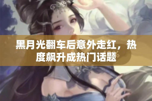 黑月光翻车后意外走红，热度飙升成热门话题