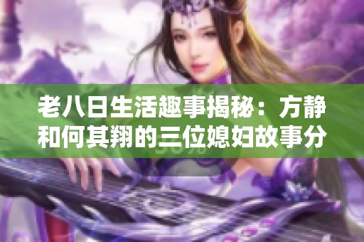 老八日生活趣事揭秘：方静和何其翔的三位媳妇故事分享