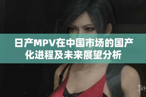 日产MPV在中国市场的国产化进程及未来展望分析