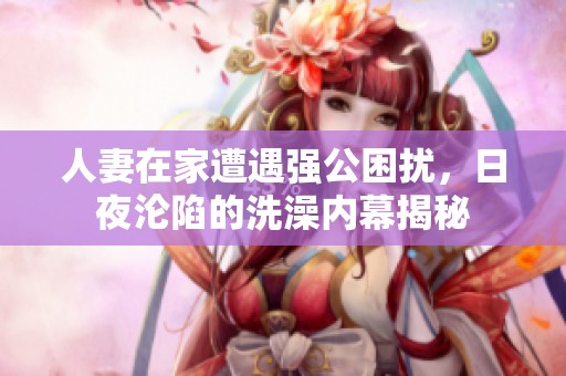 人妻在家遭遇强公困扰，日夜沦陷的洗澡内幕揭秘