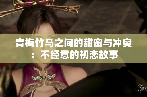 青梅竹马之间的甜蜜与冲突：不经意的初恋故事