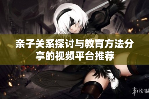 亲子关系探讨与教育方法分享的视频平台推荐