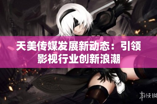 天美传媒发展新动态：引领影视行业创新浪潮