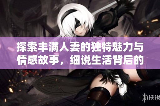探索丰满人妻的独特魅力与情感故事，细说生活背后的亲密关系