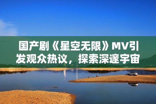 国产剧《星空无限》MV引发观众热议，探索深邃宇宙的魅力