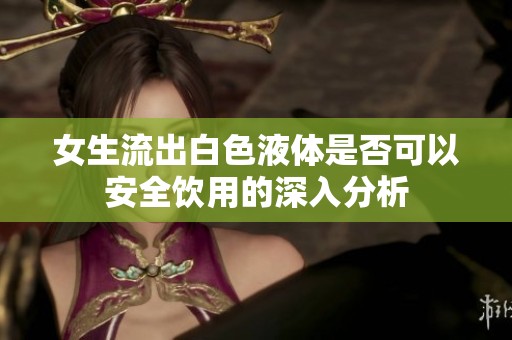 女生流出白色液体是否可以安全饮用的深入分析