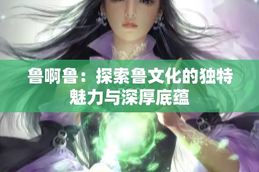 鲁啊鲁：探索鲁文化的独特魅力与深厚底蕴