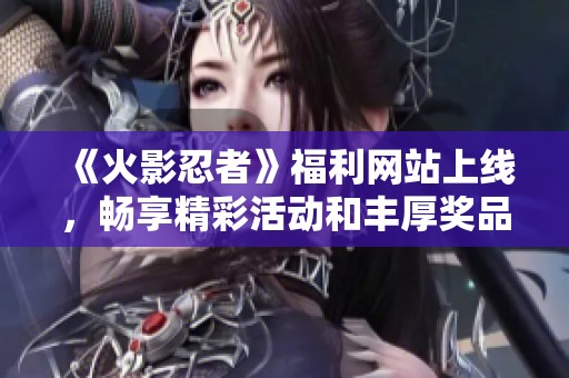 《火影忍者》福利网站上线，畅享精彩活动和丰厚奖品！