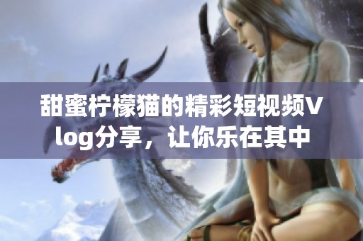 甜蜜柠檬猫的精彩短视频Vlog分享，让你乐在其中
