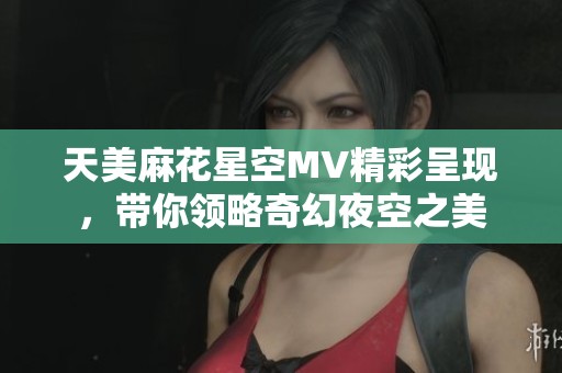 天美麻花星空MV精彩呈现，带你领略奇幻夜空之美