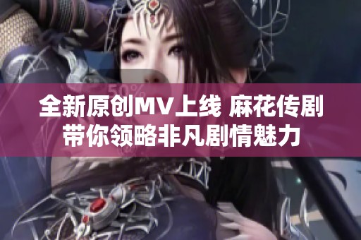 全新原创MV上线 麻花传剧带你领略非凡剧情魅力