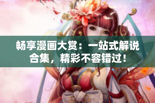 畅享漫画大赏：一站式解说合集，精彩不容错过！